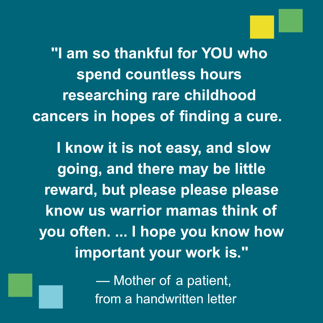 I am so thankful for YOU who spend countless hours researching rare childhood cancers in hopes of finding a cure. I know if is not easy, and slow going, and there may be little reward, but please please please know us warrior mamas think of you often... I hope you know how important your work is. -Mother of a patient, from a handwritten letter
